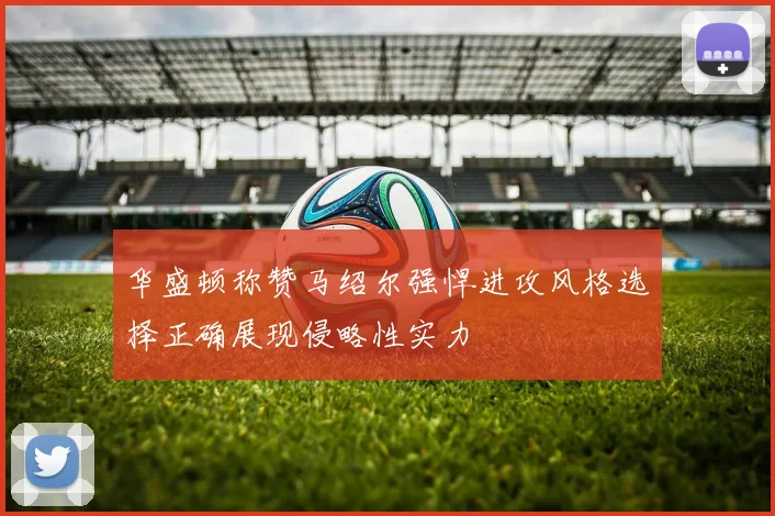 华盛顿称赞马绍尔强悍进攻风格选择正确展现侵略性实力