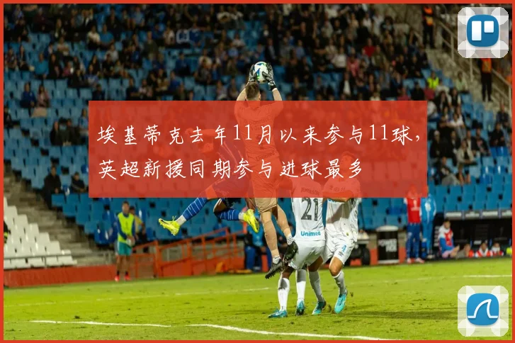 埃基蒂克去年11月以来参与11球，英超新援同期参与进球最多
