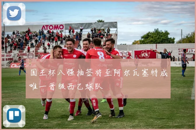 国王杯八强抽签将至阿尔瓦塞特成唯一晋级西乙球队