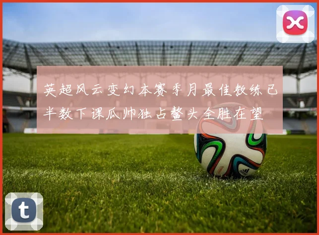 英超风云变幻本赛季月最佳教练已半数下课瓜帅独占鳌头全胜在望