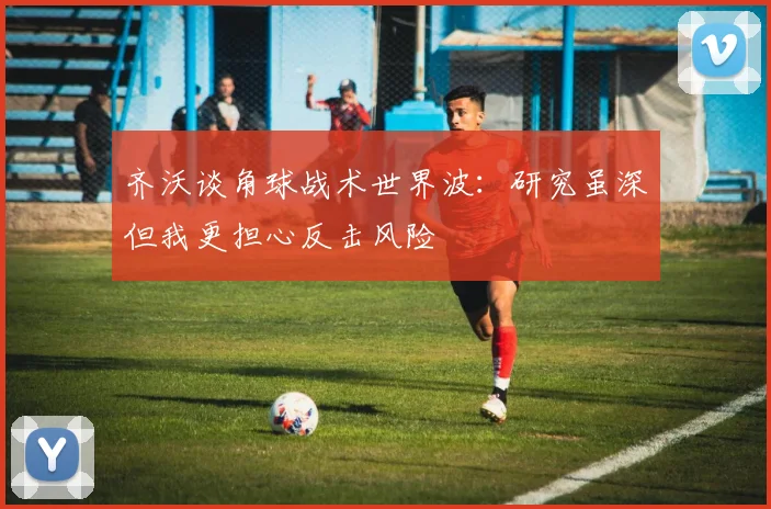 齐沃谈角球战术世界波：研究虽深但我更担心反击风险