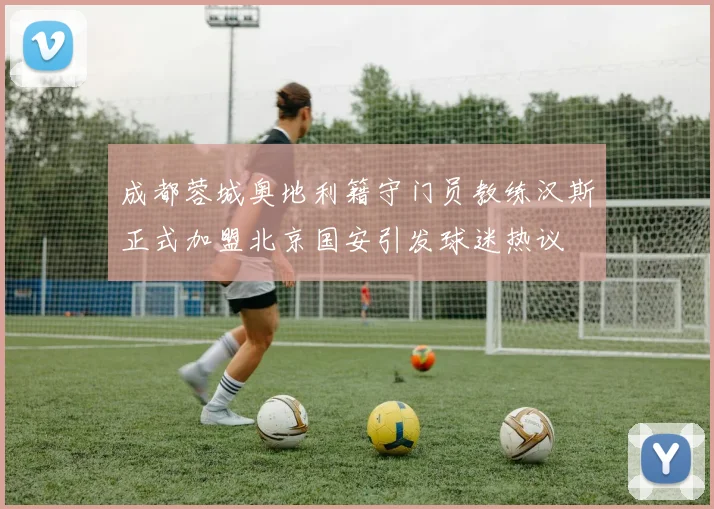 成都蓉城奥地利籍守门员教练汉斯正式加盟北京国安引发球迷热议