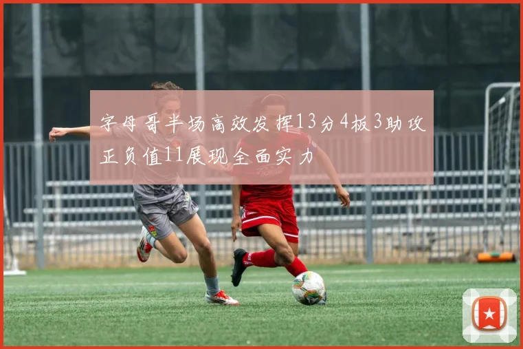 字母哥半场高效发挥13分4板3助攻正负值11展现全面实力