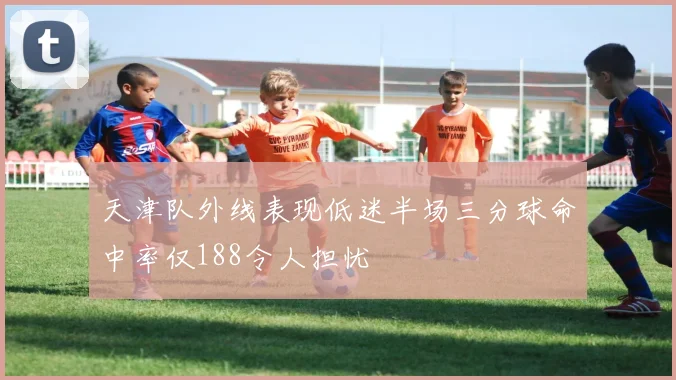 天津队外线表现低迷半场三分球命中率仅188令人担忧