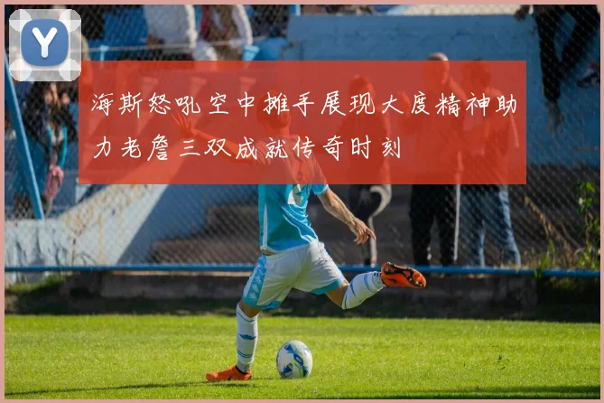 海斯怒吼空中摊手展现大度精神助力老詹三双成就传奇时刻
