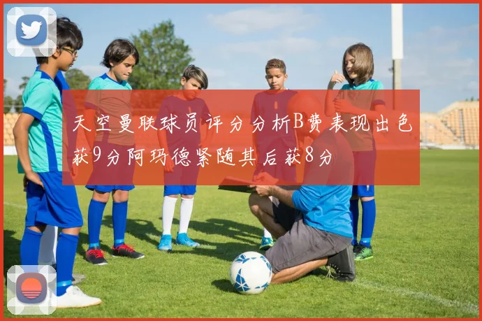 天空曼联球员评分分析B费表现出色获9分阿玛德紧随其后获8分