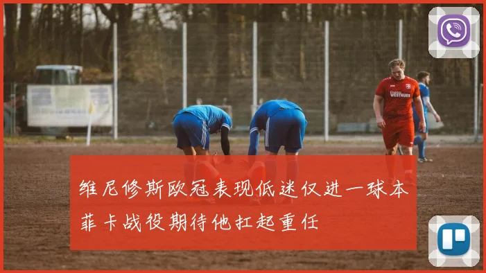 维尼修斯欧冠表现低迷仅进一球本菲卡战役期待他扛起重任