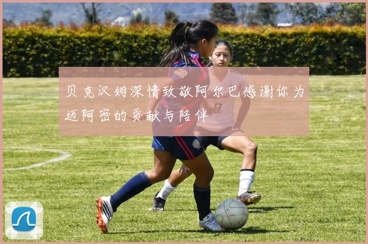 贝克汉姆深情致敬阿尔巴感谢你为迈阿密的贡献与陪伴