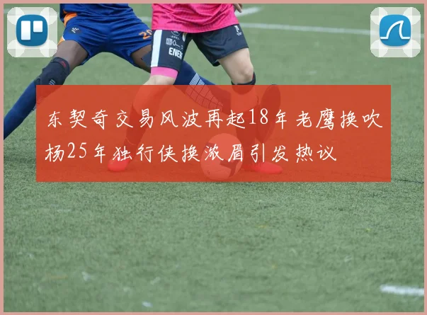 东契奇交易风波再起18年老鹰换吹杨25年独行侠换浓眉引发热议