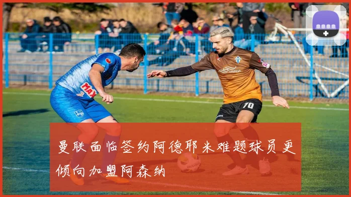 曼联面临签约阿德耶米难题球员更倾向加盟阿森纳