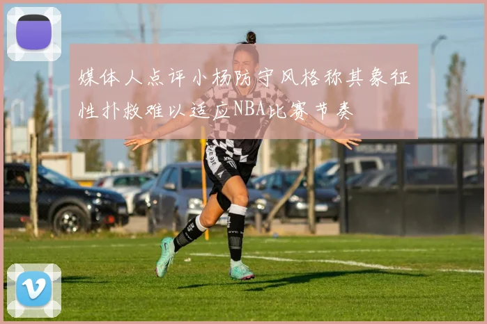 媒体人点评小杨防守风格称其象征性扑救难以适应NBA比赛节奏