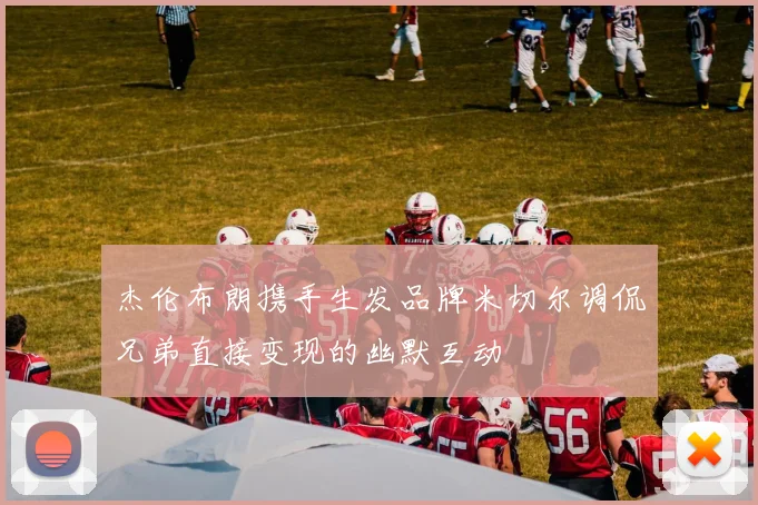 杰伦布朗携手生发品牌米切尔调侃兄弟直接变现的幽默互动