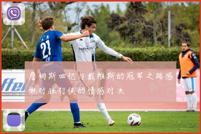詹姆斯回忆与戴维斯的冠军之路感慨对独行侠的情感对决