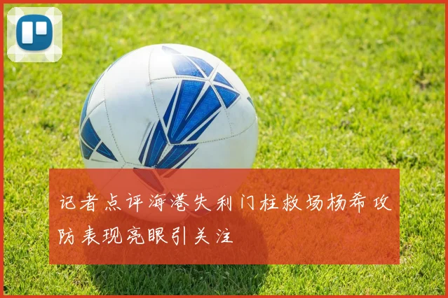 记者点评海港失利门柱救场杨希攻防表现亮眼引关注