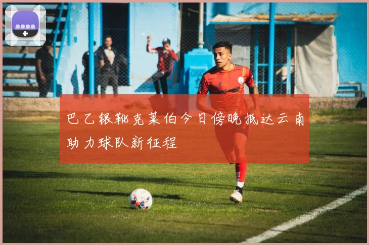 巴乙银靴克莱伯今日傍晚抵达云南助力球队新征程