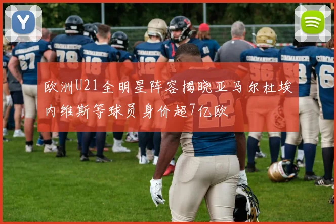 欧洲U21全明星阵容揭晓亚马尔杜埃内维斯等球员身价超7亿欧
