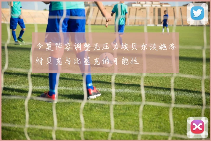 今夏阵容调整无压力埃贝尔谈施洛特贝克与比塞克的可能性
