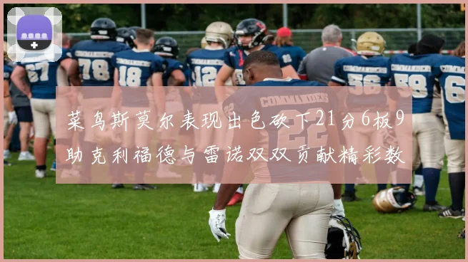 菜鸟斯莫尔表现出色砍下21分6板9助克利福德与雷诺双双贡献精彩数据