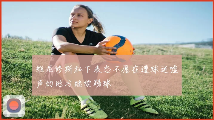 维尼修斯私下表态不愿在遭球迷嘘声的地方继续踢球