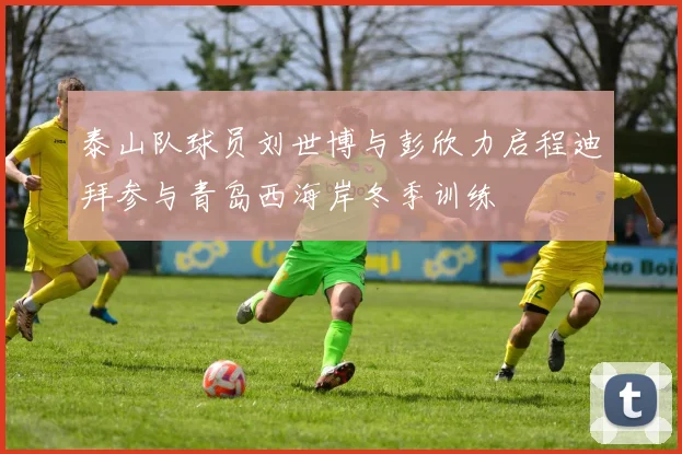 泰山队球员刘世博与彭欣力启程迪拜参与青岛西海岸冬季训练