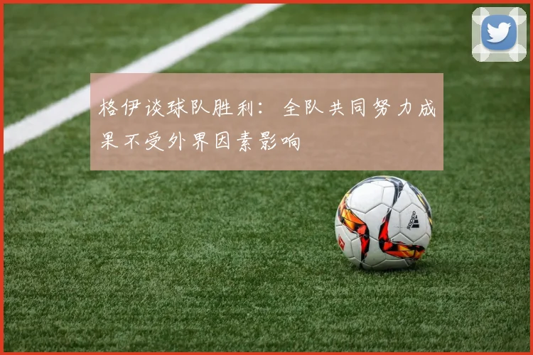格伊谈球队胜利：全队共同努力成果不受外界因素影响
