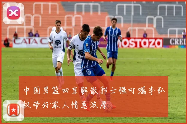 中国男篮回京解散郭士强叮嘱李弘权带好家人情意浓厚