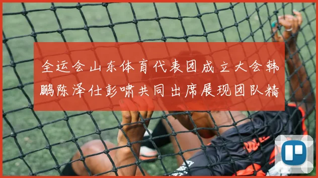 全运会山东体育代表团成立大会韩鹏陈泽仕彭啸共同出席展现团队精神与风采