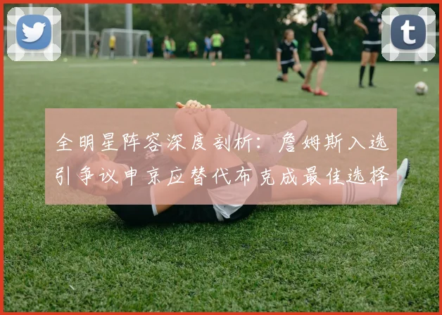 全明星阵容深度剖析：詹姆斯入选引争议申京应替代布克成最佳选择