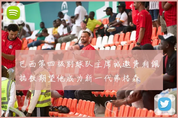 巴西第四级别球队主席诚邀费利佩执教期望他成为新一代弗格森