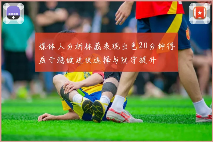 媒体人分析林葳表现出色20分钟得益于稳健进攻选择与防守提升