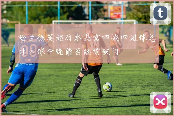 哈兰德英超对水晶宫四战四进球总计六球今晚能否继续破门