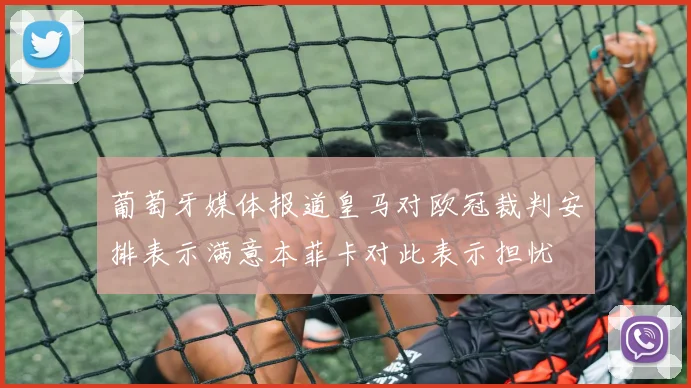 葡萄牙媒体报道皇马对欧冠裁判安排表示满意本菲卡对此表示担忧