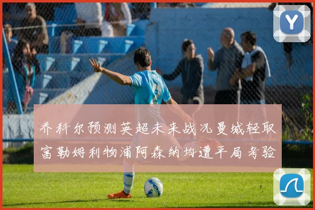 乔科尔预测英超未来战况曼城轻取富勒姆利物浦阿森纳均遭平局考验