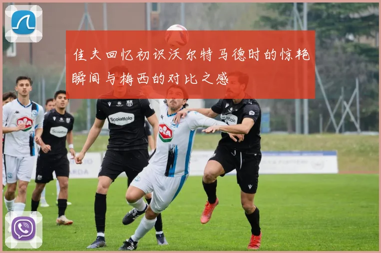 佳夫回忆初识沃尔特马德时的惊艳瞬间与梅西的对比之感