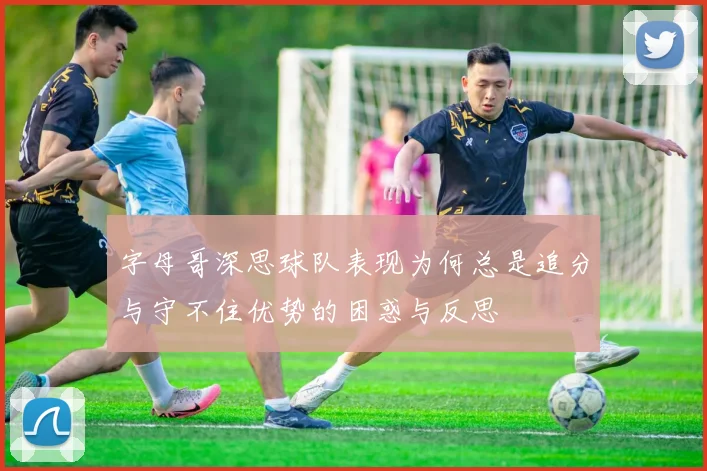 字母哥深思球队表现为何总是追分与守不住优势的困惑与反思