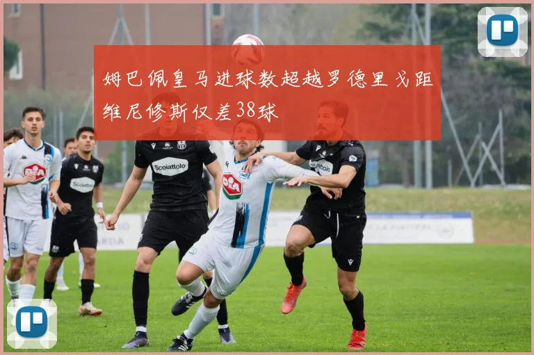 姆巴佩皇马进球数超越罗德里戈距维尼修斯仅差38球