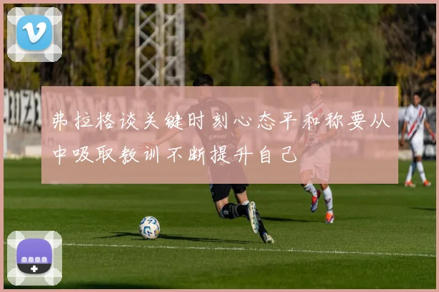 弗拉格谈关键时刻心态平和称要从中吸取教训不断提升自己