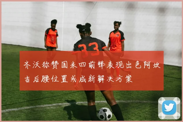 齐沃称赞国米四前锋表现出色阿坎吉后腰位置或成新解决方案